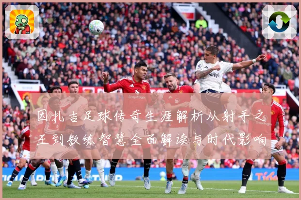 因扎吉足球传奇生涯解析从射手之王到教练智慧全面解读与时代影响-深度解析