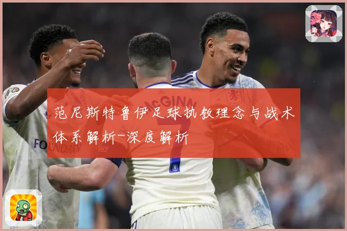 范尼斯特鲁伊足球执教理念与战术体系解析-深度解析