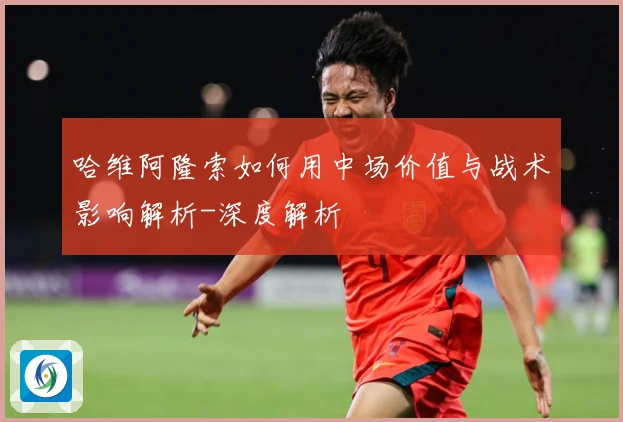 哈维阿隆索如何用中场价值与战术影响解析-深度解析