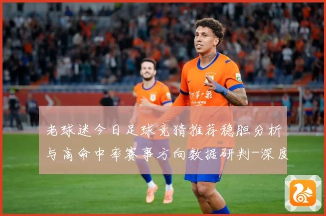 老球迷今日足球竞猜推荐稳胆分析与高命中率赛事方向数据研判-深度解析