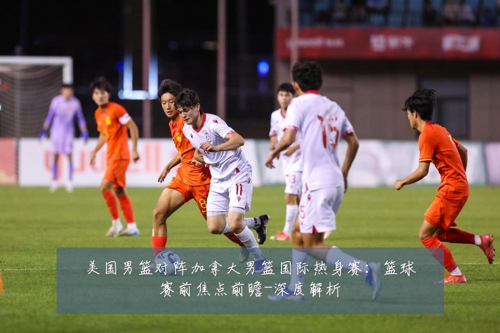 美国男篮对阵加拿大男篮国际热身赛：篮球赛前焦点前瞻-深度解析