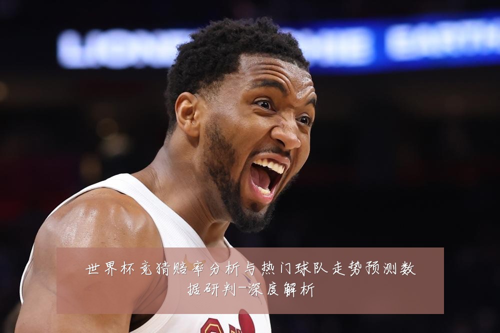 世界杯竞猜赔率分析与热门球队走势预测数据研判-深度解析