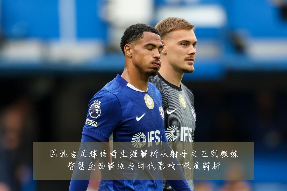 因扎吉足球传奇生涯解析从射手之王到教练智慧全面解读与时代影响-深度解析